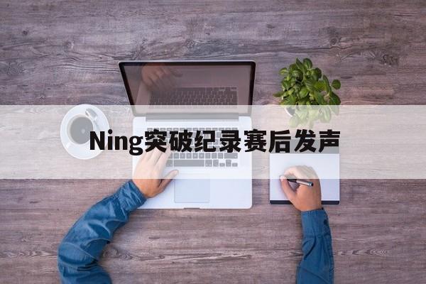 Ning突破纪录赛后发声(ning退役了吗)|DT电子